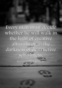 “Every man must decide whether he will walk in the light of creative altruism or in the darkness of destructive selfishness.” -Martin Luther King, Jr.