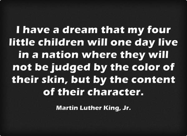 “I have a dream that my four little children will one day live in a nation where they will not be judged by the color of their skin, but by the content of their character.” -Martin Luther King, Jr.